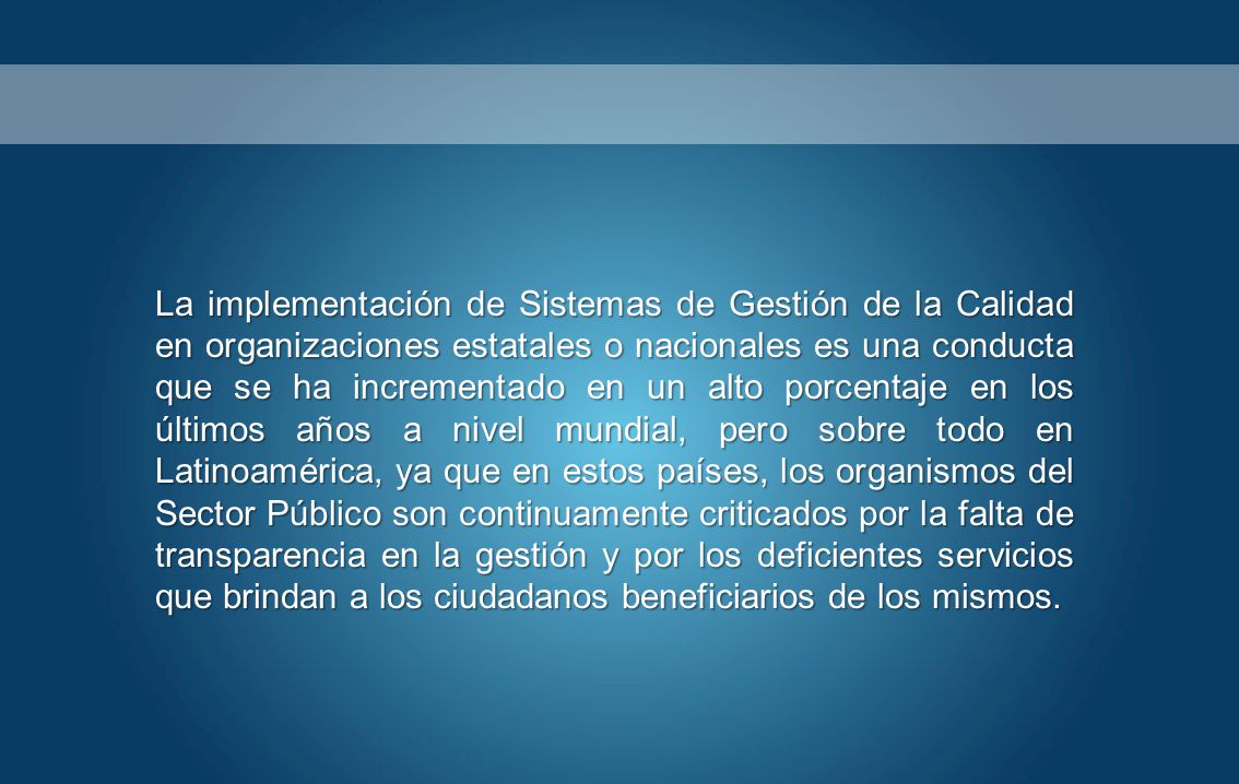 La implementación de Sistemas de Gestión de la Calidad en organizaciones estatales o nacionales es una conducta que se ha incrementado en un alto porcentaje en los últimos años a nivel mundial, pero sobre todo en Latinoamérica, ya que en estos países, los organismos del Sector Público son continuamente criticados por la falta de transparencia en la gestión y por los deficientes servicios que brindan a los ciudadanos beneficiarios de los mismos.