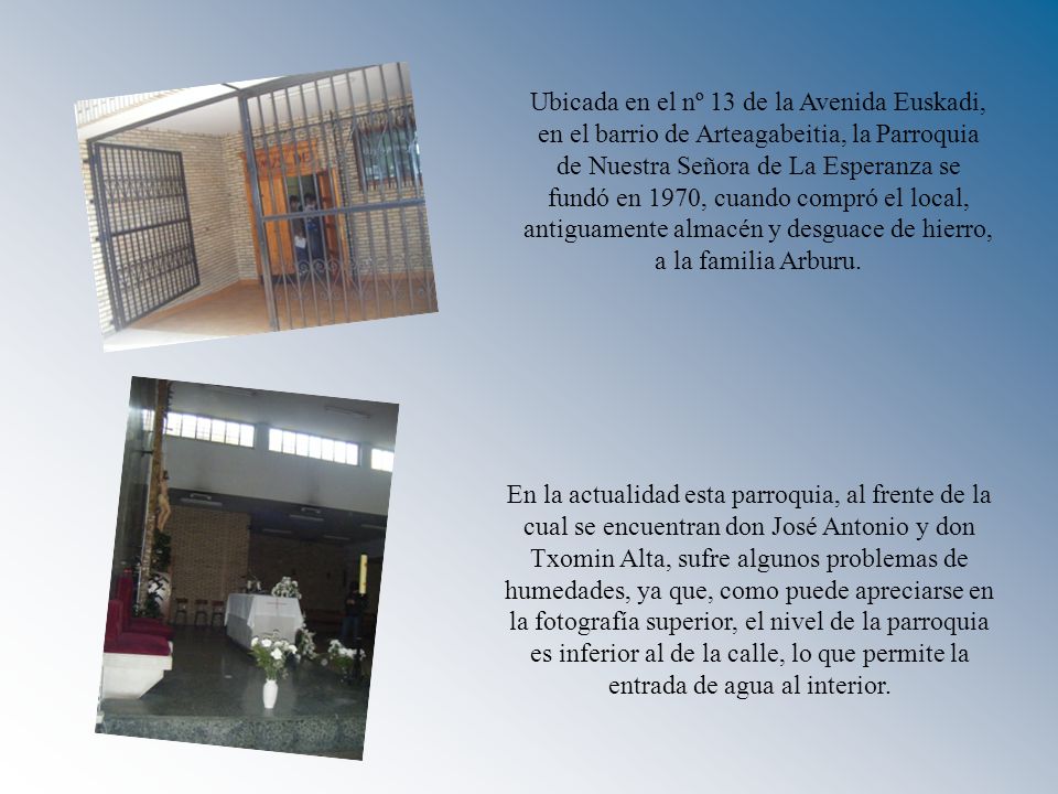 Ubicada en el nº 13 de la Avenida Euskadi, en el barrio de Arteagabeitia, la Parroquia de Nuestra Señora de La Esperanza se fundó en 1970, cuando compró el local, antiguamente almacén y desguace de hierro, a la familia Arburu.