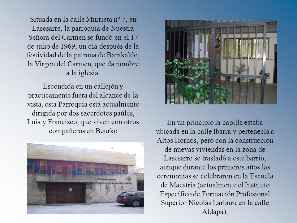 Situada en la calle Murrieta nº 7, en Lasesarre, la parroquia de Nuestra Señora del Carmen se fundó en el 17 de julio de 1969, un día después de la festividad de la patrona de Barakaldo, la Virgen del Carmen, que da nombre a la iglesia.
