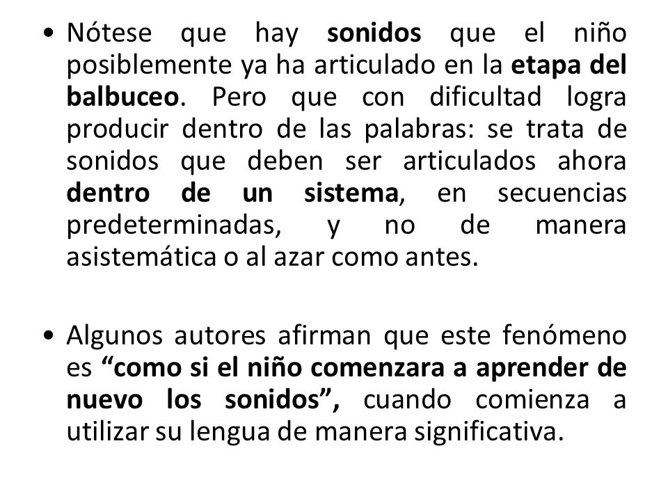 Nótese que hay sonidos que el niño posiblemente ya ha articulado en la etapa del balbuceo. Pero que con dificultad logra producir dentro de las palabras: se trata de sonidos que deben ser articulados ahora dentro de un sistema, en secuencias predeterminadas, y no de manera asistemática o al azar como antes.
