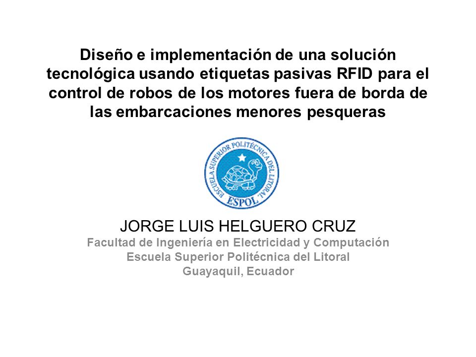 Diseño e implementación de una solución tecnológica usando etiquetas pasivas RFID para el control de robos de los motores fuera de borda de las embarcaciones menores pesqueras JORGE LUIS HELGUERO CRUZ Facultad de Ingeniería en Electricidad y Computación Escuela Superior Politécnica del Litoral Guayaquil, Ecuador