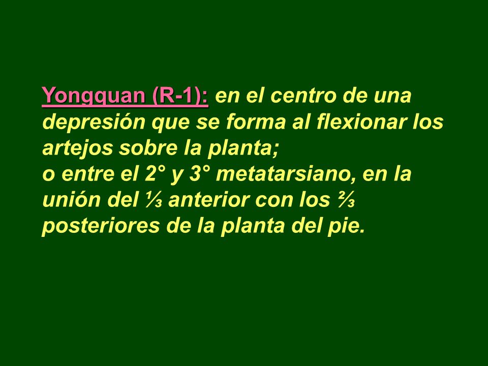 Yongquan (R-1): en el centro de una depresión que se forma al flexionar los artejos sobre la planta; o entre el 2° y 3° metatarsiano, en la unión del ⅓ anterior con los ⅔ posteriores de la planta del pie.