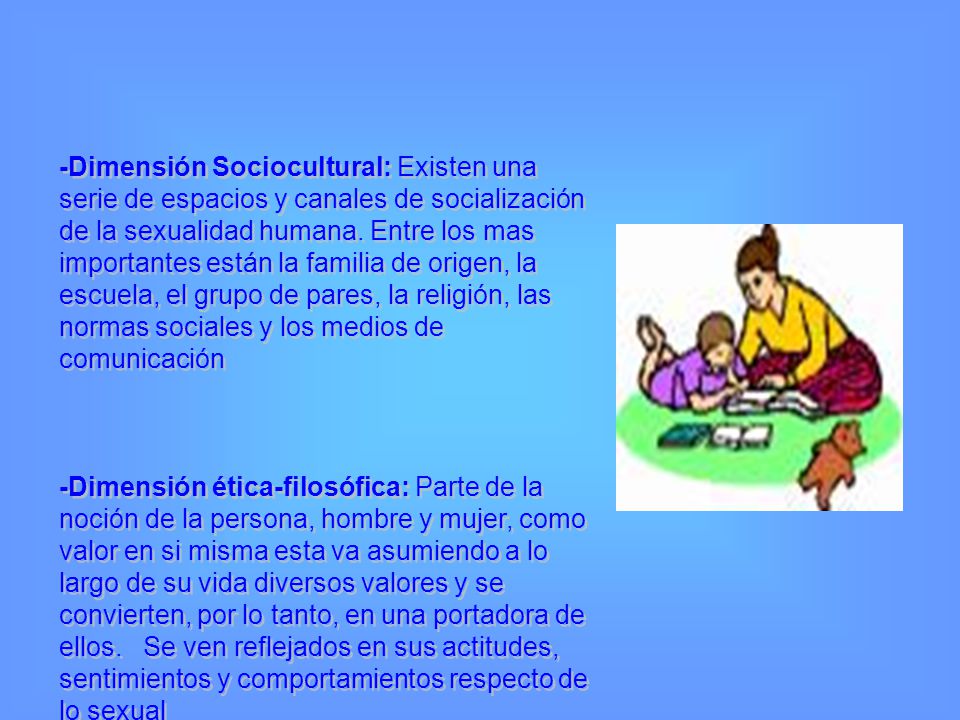 -Dimensión Sociocultural: Existen una serie de espacios y canales de socialización de la sexualidad humana. Entre los mas importantes están la familia de origen, la escuela, el grupo de pares, la religión, las normas sociales y los medios de comunicación