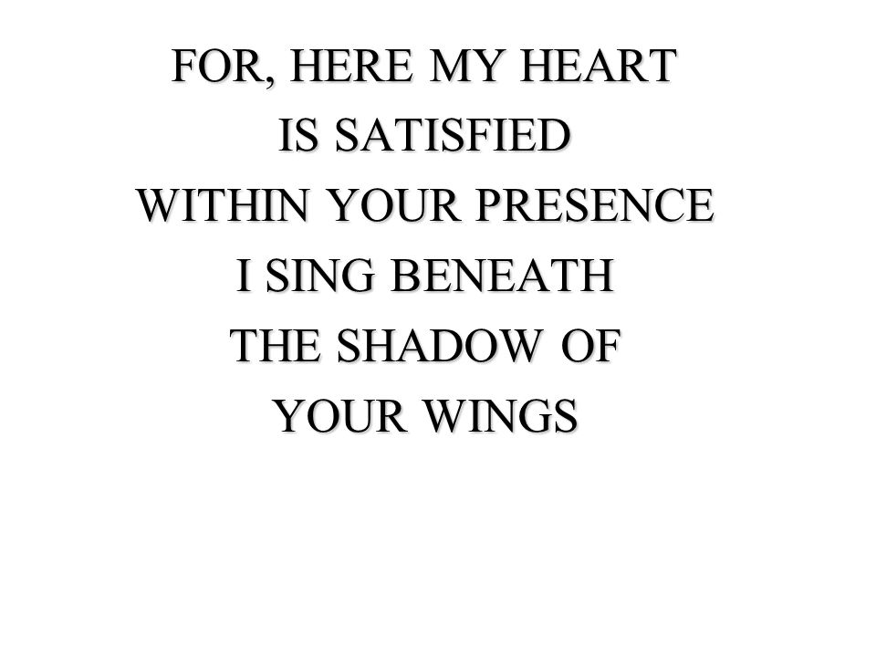 FOR, HERE MY HEART IS SATISFIED WITHIN YOUR PRESENCE I SING BENEATH THE SHADOW OF YOUR WINGS