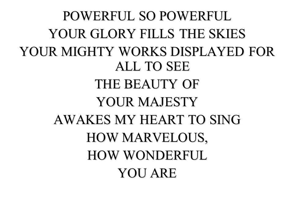 POWERFUL SO POWERFUL YOUR GLORY FILLS THE SKIES YOUR MIGHTY WORKS DISPLAYED FOR ALL TO SEE THE BEAUTY OF YOUR MAJESTY AWAKES MY HEART TO SING HOW MARVELOUS, HOW WONDERFUL YOU ARE