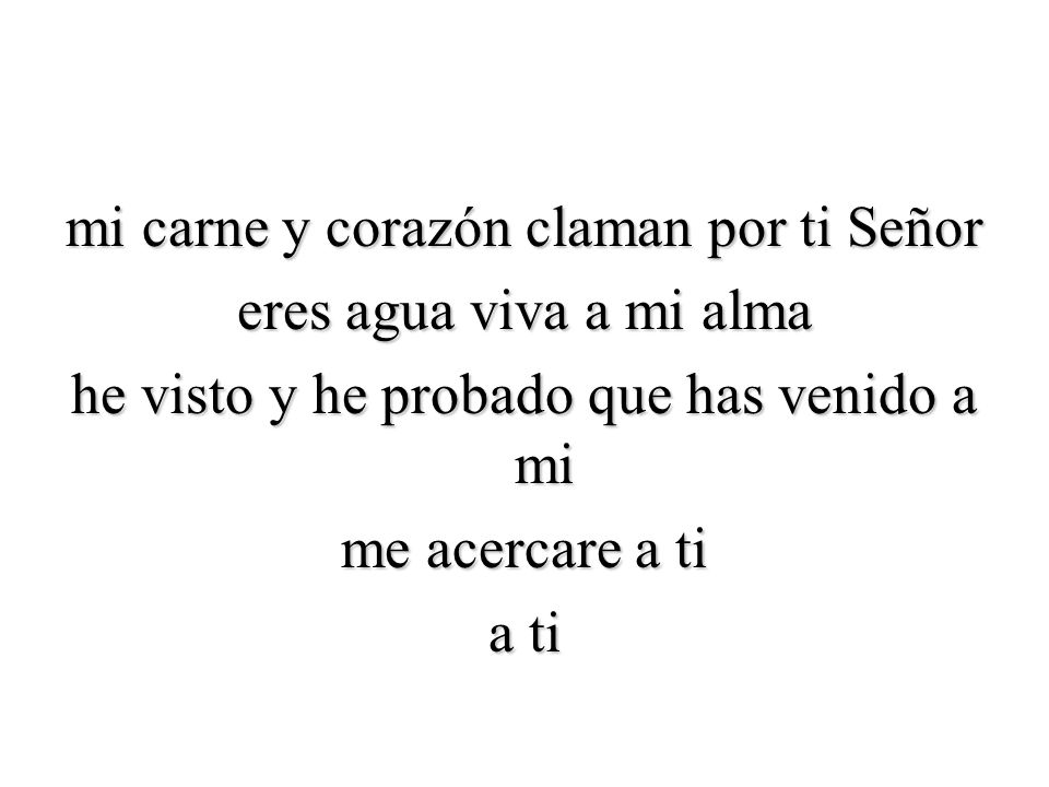 mi carne y corazón claman por ti Señor eres agua viva a mi alma he visto y he probado que has venido a mi me acercare a ti a ti