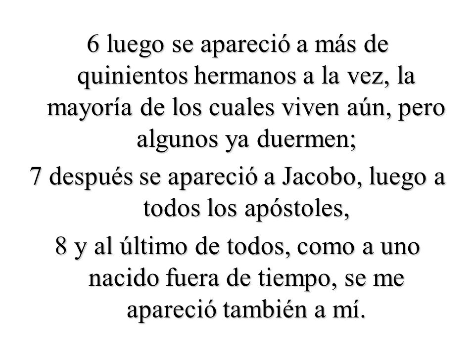 6 luego se apareció a más de quinientos hermanos a la vez, la mayoría de los cuales viven aún, pero algunos ya duermen; 7 después se apareció a Jacobo, luego a todos los apóstoles, 8 y al último de todos, como a uno nacido fuera de tiempo, se me apareció también a mí.