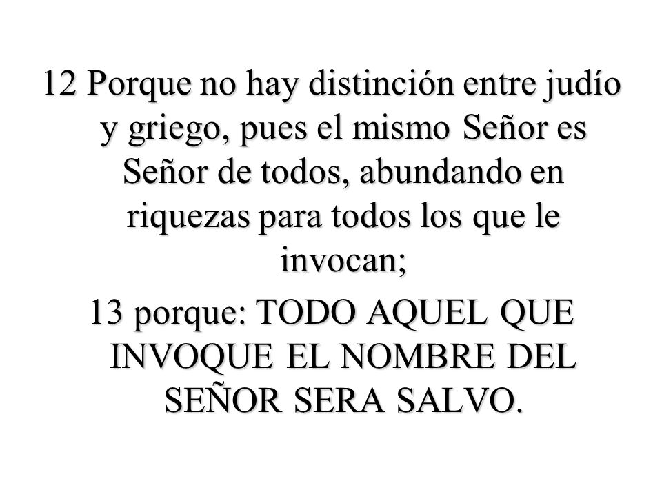 12 Porque no hay distinción entre judío y griego, pues el mismo Señor es Señor de todos, abundando en riquezas para todos los que le invocan; 13 porque: TODO AQUEL QUE INVOQUE EL NOMBRE DEL SEÑOR SERA SALVO.