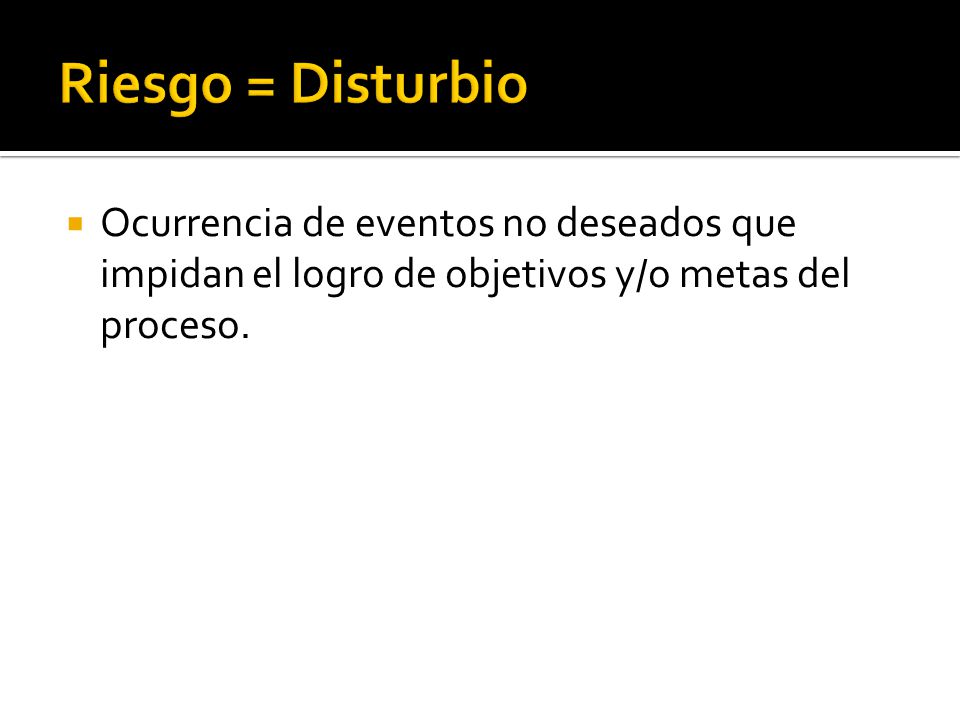 Riesgo = Disturbio Ocurrencia de eventos no deseados que impidan el logro de objetivos y/o metas del proceso.