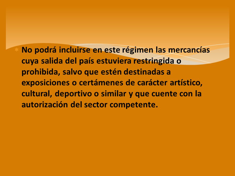 No podrá incluirse en este régimen las mercancías cuya salida del país estuviera restringida o prohibida, salvo que estén destinadas a exposiciones o certámenes de carácter artístico, cultural, deportivo o similar y que cuente con la autorización del sector competente.