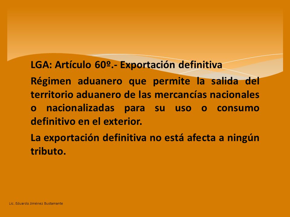 LGA: Artículo 60º.- Exportación definitiva Régimen aduanero que permite la salida del territorio aduanero de las mercancías nacionales o nacionalizadas para su uso o consumo definitivo en el exterior. La exportación definitiva no está afecta a ningún tributo.
