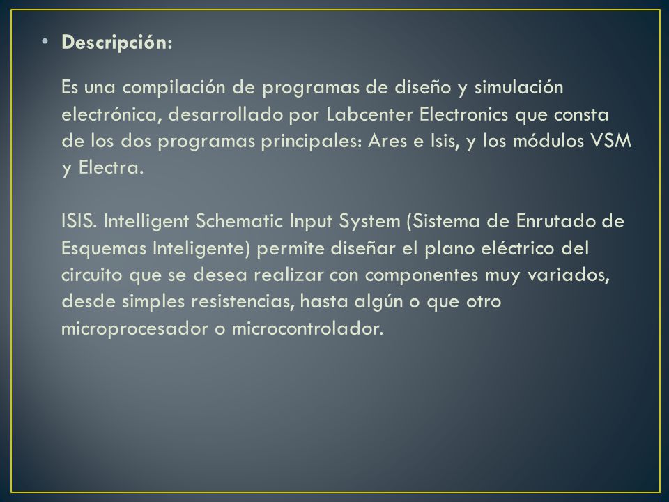 Descripción: Es una compilación de programas de diseño y simulación electrónica, desarrollado por Labcenter Electronics que consta de los dos programas principales: Ares e Isis, y los módulos VSM y Electra.