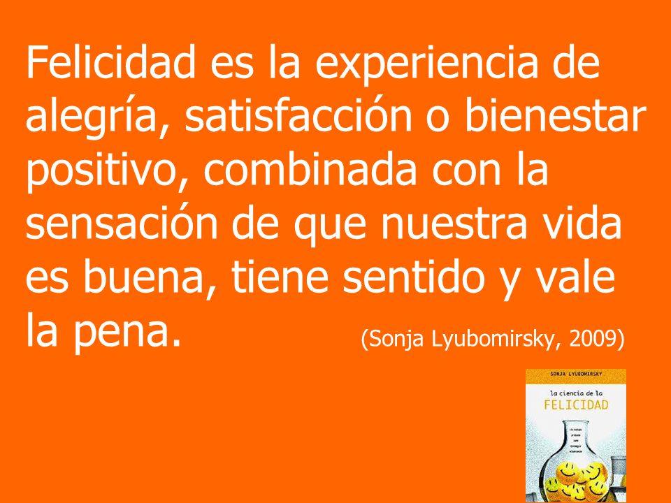 Felicidad es la experiencia de alegría, satisfacción o bienestar positivo, combinada con la sensación de que nuestra vida es buena, tiene sentido y vale la pena.