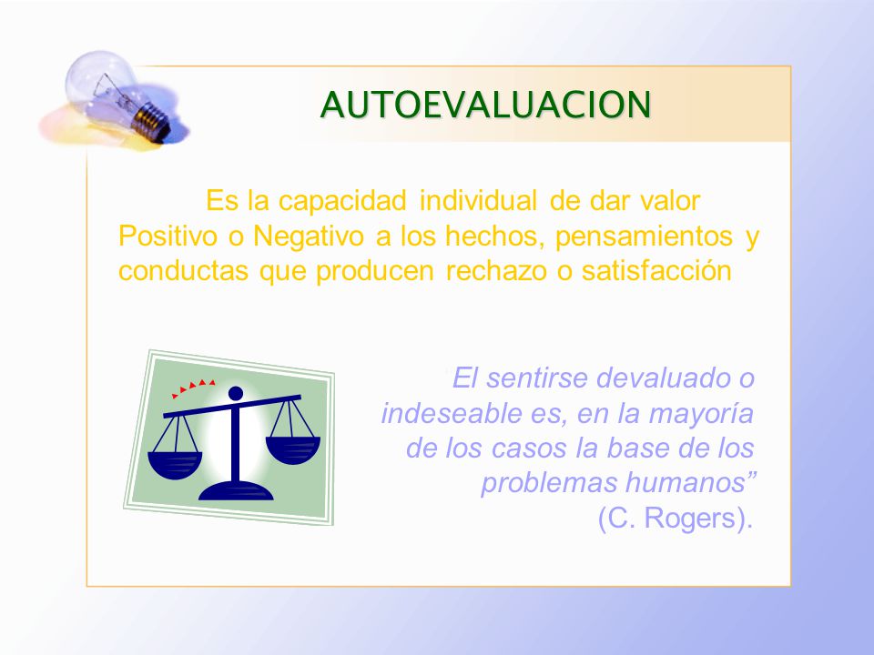 AUTOEVALUACION Es la capacidad individual de dar valor Positivo o Negativo a los hechos, pensamientos y conductas que producen rechazo o satisfacción.