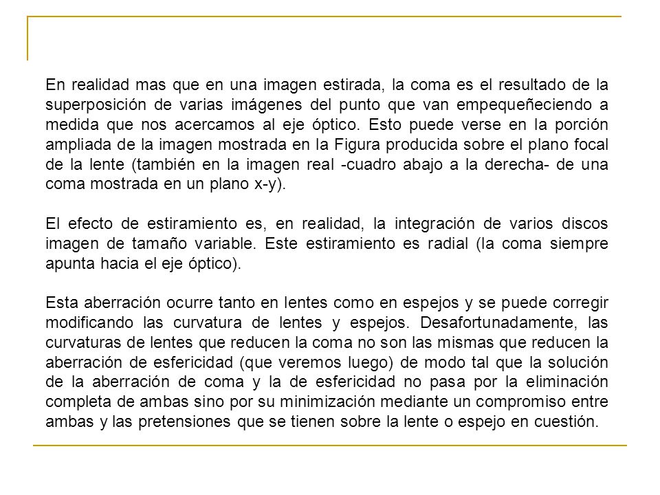 En realidad mas que en una imagen estirada, la coma es el resultado de la superposición de varias imágenes del punto que van empequeñeciendo a medida que nos acercamos al eje óptico. Esto puede verse en la porción ampliada de la imagen mostrada en la Figura producida sobre el plano focal de la lente (también en la imagen real -cuadro abajo a la derecha- de una coma mostrada en un plano x-y).