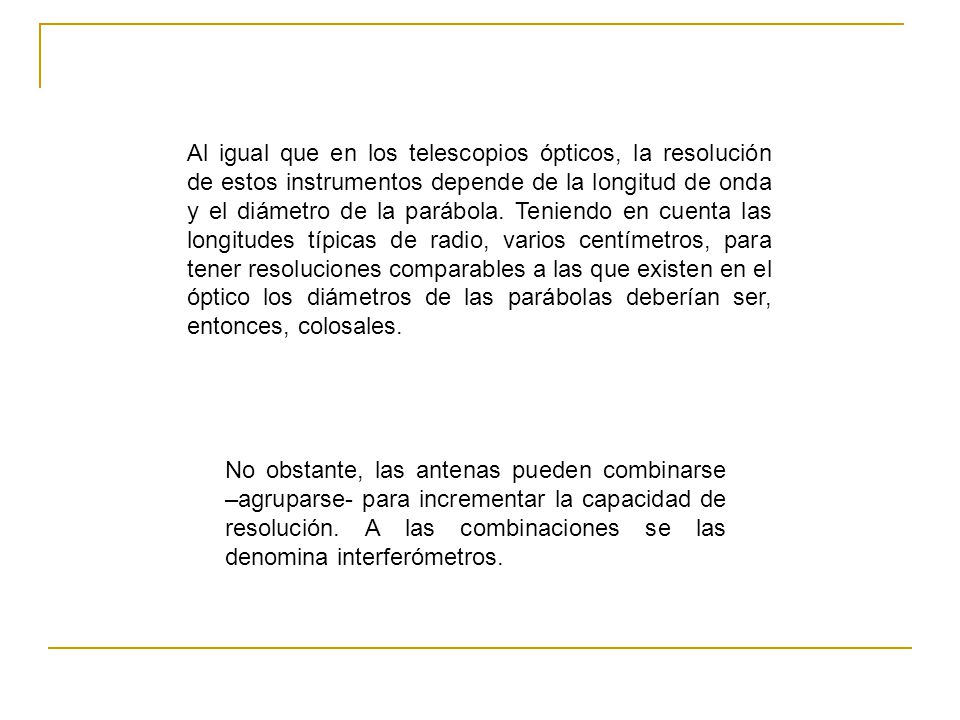 Al igual que en los telescopios ópticos, la resolución de estos instrumentos depende de la longitud de onda y el diámetro de la parábola. Teniendo en cuenta las longitudes típicas de radio, varios centímetros, para tener resoluciones comparables a las que existen en el óptico los diámetros de las parábolas deberían ser, entonces, colosales.