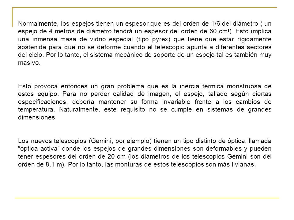 Normalmente, los espejos tienen un espesor que es del orden de 1/6 del diámetro ( un espejo de 4 metros de diámetro tendrá un espesor del orden de 60 cm!). Esto implica una inmensa masa de vidrio especial (tipo pyrex) que tiene que estar rígidamente sostenida para que no se deforme cuando el telescopio apunta a diferentes sectores del cielo. Por lo tanto, el sistema mecánico de soporte de un espejo tal es también muy masivo.