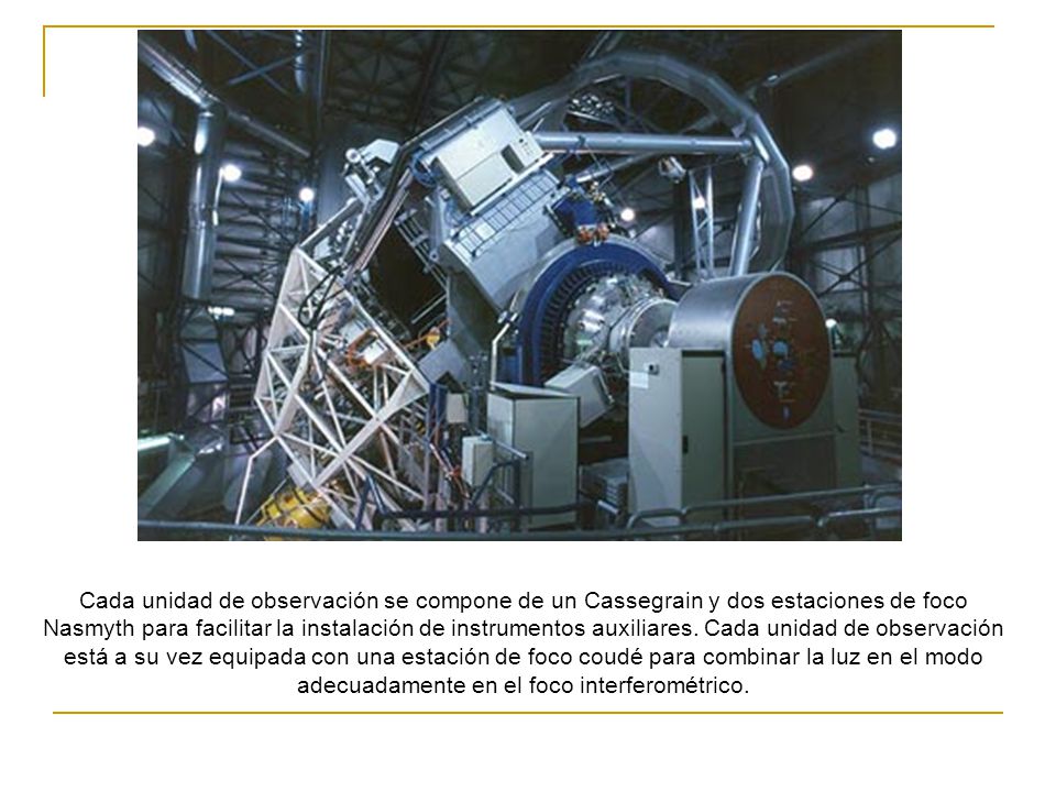 Cada unidad de observación se compone de un Cassegrain y dos estaciones de foco Nasmyth para facilitar la instalación de instrumentos auxiliares.