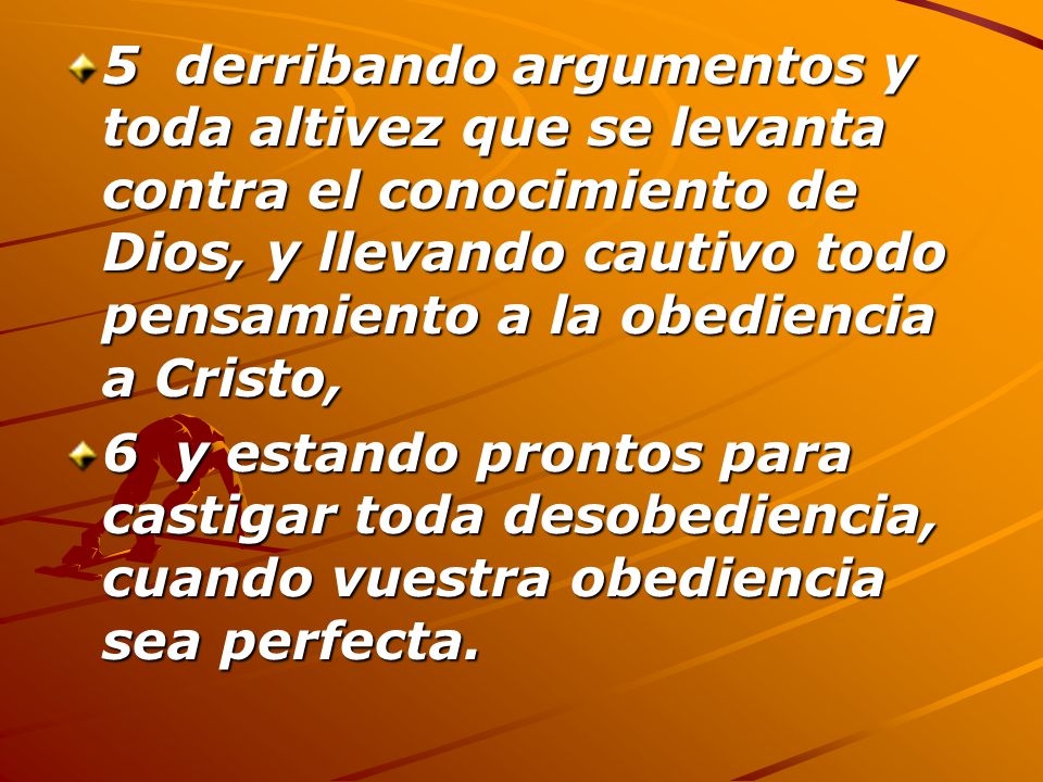 5 derribando argumentos y toda altivez que se levanta contra el conocimiento de Dios, y llevando cautivo todo pensamiento a la obediencia a Cristo,