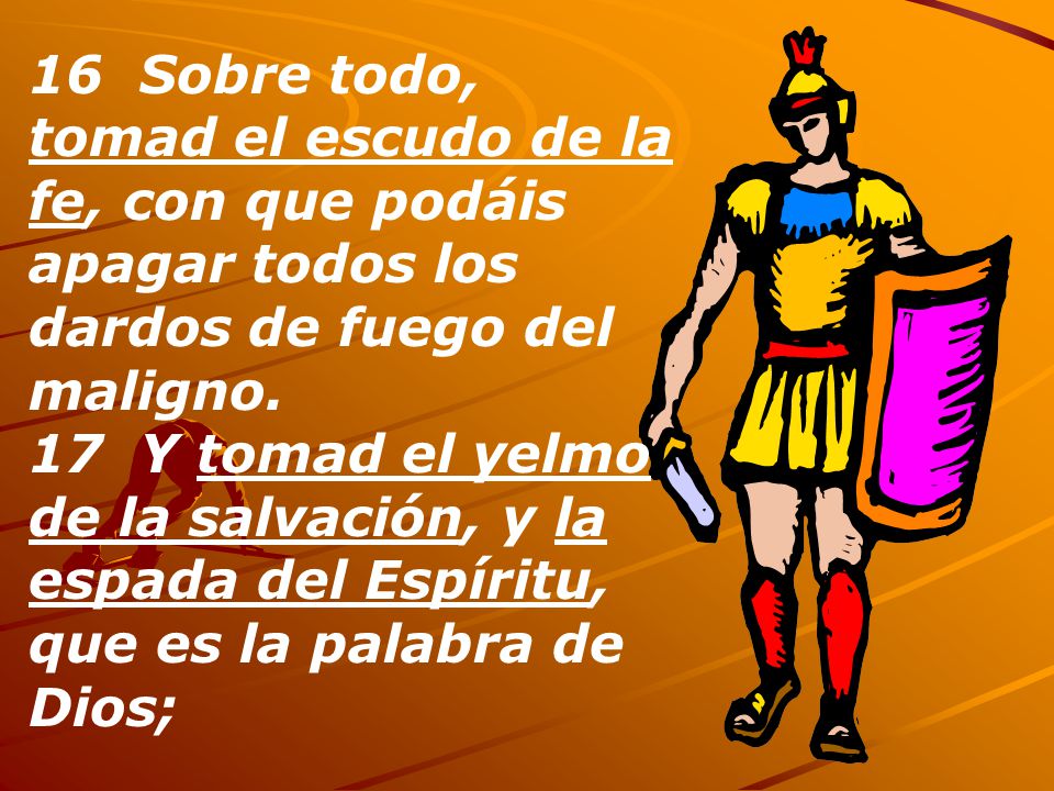 16 Sobre todo, tomad el escudo de la fe, con que podáis apagar todos los dardos de fuego del maligno.