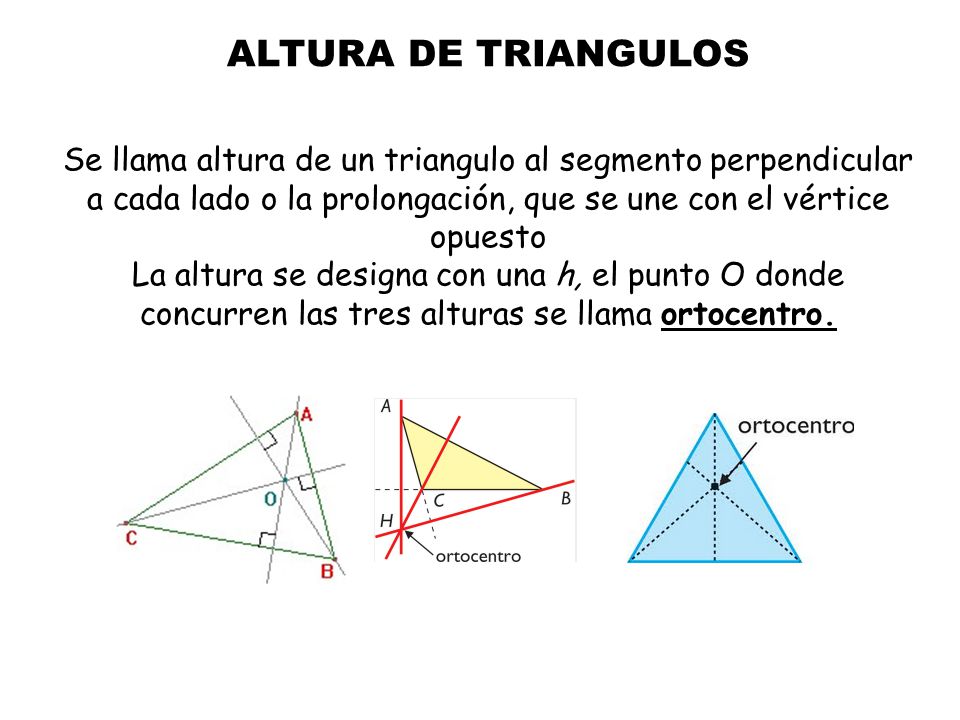 ALTURA DE TRIANGULOS Se llama altura de un triangulo al segmento perpendicular a cada lado o la prolongación, que se une con el vértice opuesto La altura se designa con una h, el punto O donde concurren las tres alturas se llama ortocentro.