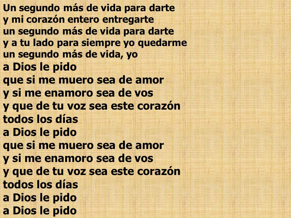 Un segundo más de vida para darte y mi corazón entero entregarte un segundo más de vida para darte y a tu lado para siempre yo quedarme un segundo más de vida, yo a Dios le pido que si me muero sea de amor y si me enamoro sea de vos y que de tu voz sea este corazón todos los días a Dios le pido que si me muero sea de amor y si me enamoro sea de vos y que de tu voz sea este corazón todos los días a Dios le pido a Dios le pido
