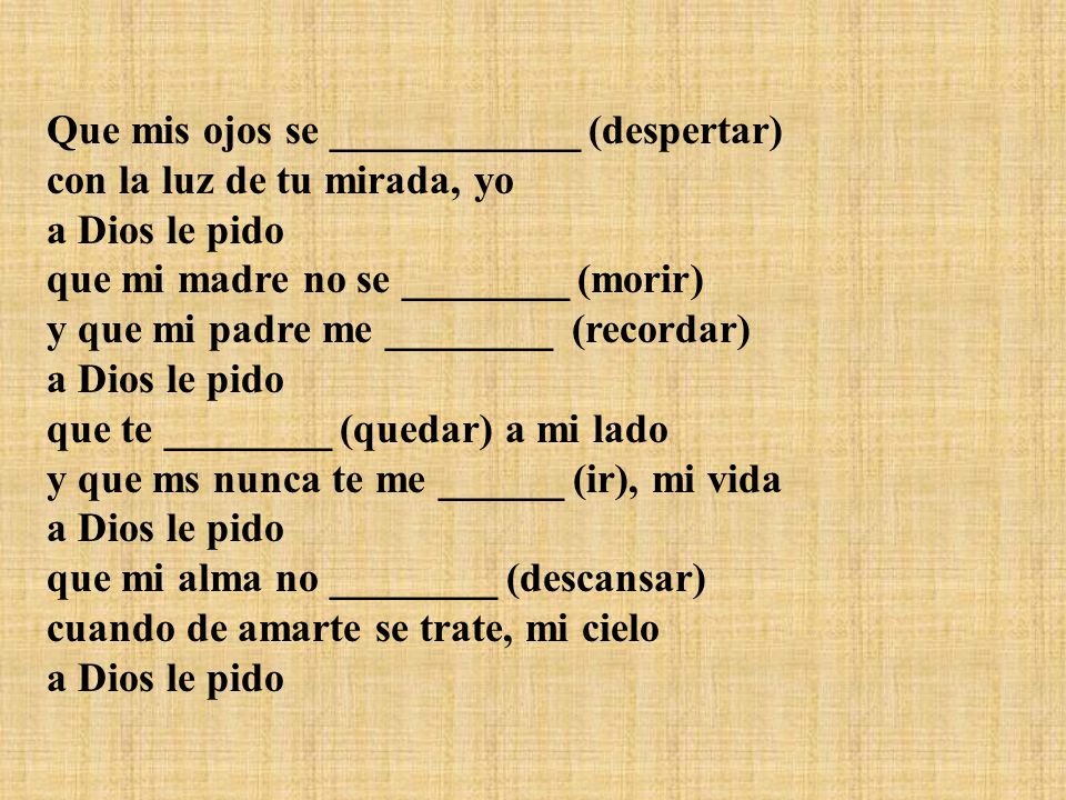Que mis ojos se ____________ (despertar) con la luz de tu mirada, yo a Dios le pido que mi madre no se ________ (morir) y que mi padre me ________ (recordar) a Dios le pido que te ________ (quedar) a mi lado y que ms nunca te me ______ (ir), mi vida a Dios le pido que mi alma no ________ (descansar) cuando de amarte se trate, mi cielo a Dios le pido