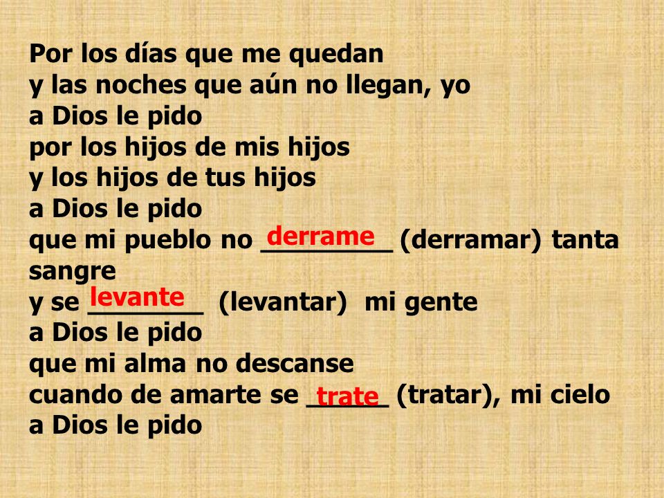 Por los días que me quedan y las noches que aún no llegan, yo a Dios le pido por los hijos de mis hijos y los hijos de tus hijos a Dios le pido que mi pueblo no ________ (derramar) tanta sangre y se _______ (levantar) mi gente a Dios le pido que mi alma no descanse cuando de amarte se _____ (tratar), mi cielo a Dios le pido