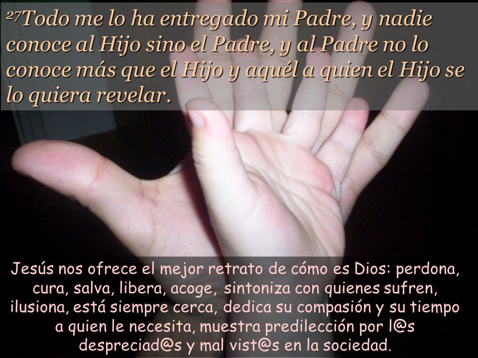 27Todo me lo ha entregado mi Padre, y nadie conoce al Hijo sino el Padre, y al Padre no lo conoce más que el Hijo y aquél a quien el Hijo se lo quiera revelar.