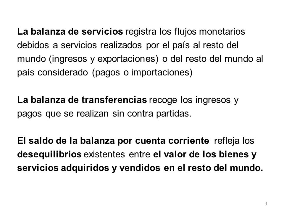 La balanza de servicios registra los flujos monetarios debidos a servicios realizados por el país al resto del mundo (ingresos y exportaciones) o del resto del mundo al país considerado (pagos o importaciones) La balanza de transferencias recoge los ingresos y pagos que se realizan sin contra partidas.