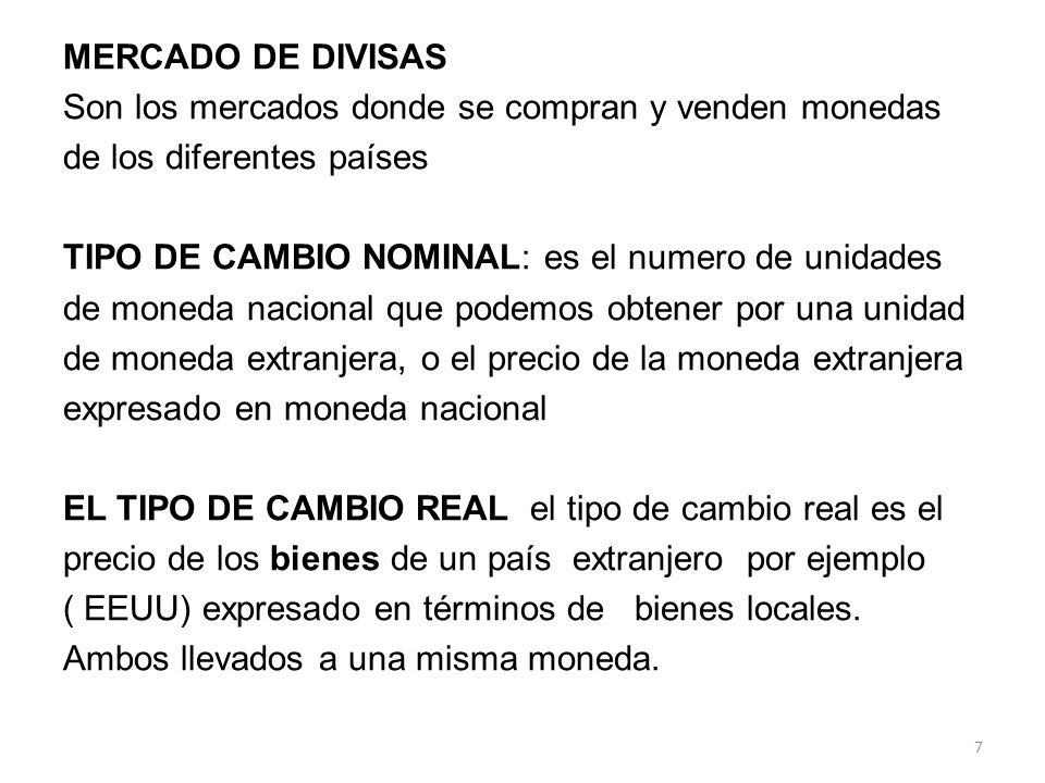 MERCADO DE DIVISAS Son los mercados donde se compran y venden monedas de los diferentes países TIPO DE CAMBIO NOMINAL: es el numero de unidades de moneda nacional que podemos obtener por una unidad de moneda extranjera, o el precio de la moneda extranjera expresado en moneda nacional EL TIPO DE CAMBIO REAL el tipo de cambio real es el precio de los bienes de un país extranjero por ejemplo ( EEUU) expresado en términos de bienes locales.