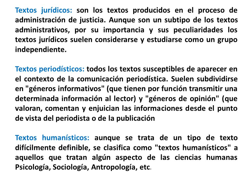 Textos jurídicos: son los textos producidos en el proceso de administración de justicia. Aunque son un subtipo de los textos administrativos, por su importancia y sus peculiaridades los textos jurídicos suelen considerarse y estudiarse como un grupo independiente.