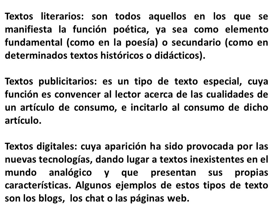 Textos literarios: son todos aquellos en los que se manifiesta la función poética, ya sea como elemento fundamental (como en la poesía) o secundario (como en determinados textos históricos o didácticos).