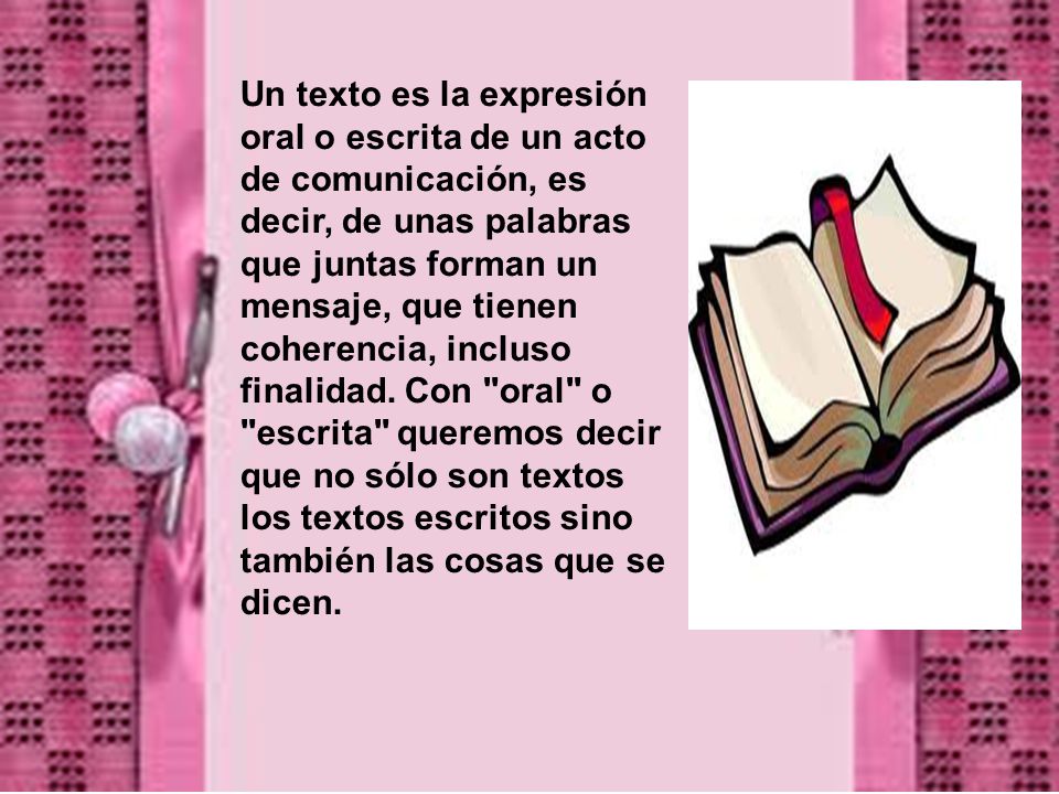 Un texto es la expresión oral o escrita de un acto de comunicación, es decir, de unas palabras que juntas forman un mensaje, que tienen coherencia, incluso finalidad.