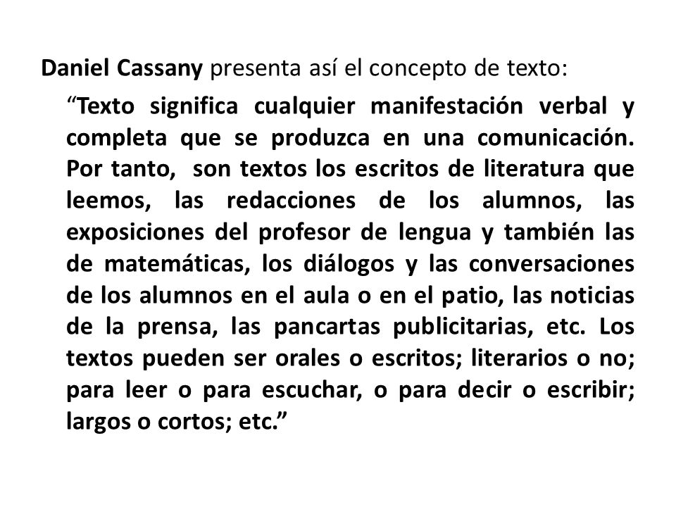 Daniel Cassany presenta así el concepto de texto: Texto significa cualquier manifestación verbal y completa que se produzca en una comunicación.