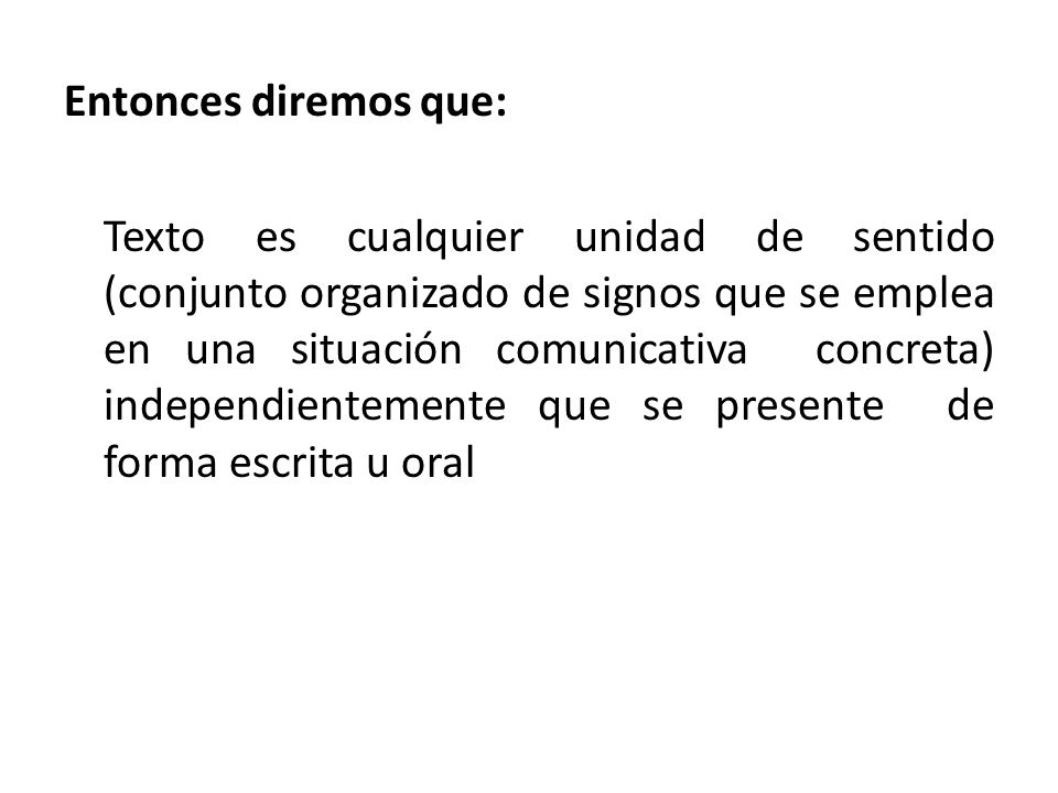 Entonces diremos que: Texto es cualquier unidad de sentido (conjunto organizado de signos que se emplea en una situación comunicativa concreta) independientemente que se presente de forma escrita u oral