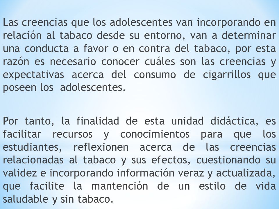 Las creencias que los adolescentes van incorporando en relación al tabaco desde su entorno, van a determinar una conducta a favor o en contra del tabaco, por esta razón es necesario conocer cuáles son las creencias y expectativas acerca del consumo de cigarrillos que poseen los adolescentes.
