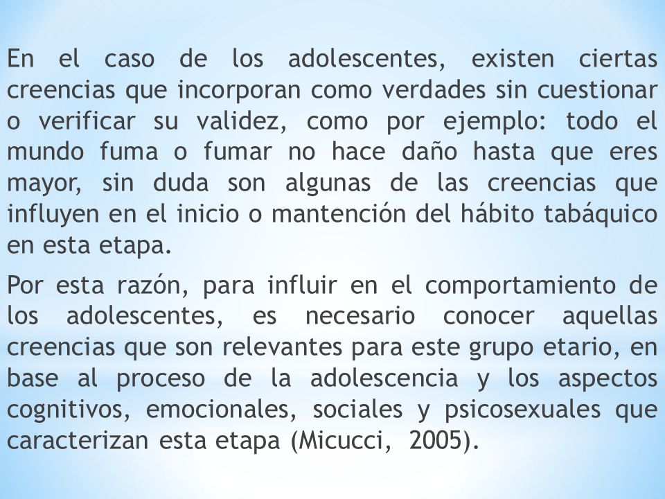 En el caso de los adolescentes, existen ciertas creencias que incorporan como verdades sin cuestionar o verificar su validez, como por ejemplo: todo el mundo fuma o fumar no hace daño hasta que eres mayor, sin duda son algunas de las creencias que influyen en el inicio o mantención del hábito tabáquico en esta etapa.