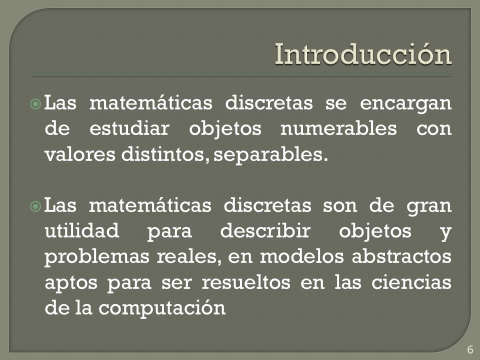 Introducción Las matemáticas discretas se encargan de estudiar objetos numerables con valores distintos, separables.