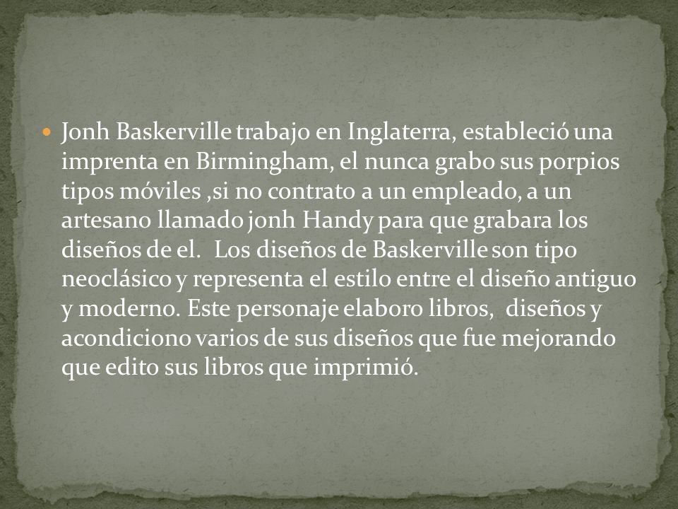 Jonh Baskerville trabajo en Inglaterra, estableció una imprenta en Birmingham, el nunca grabo sus porpios tipos móviles ,si no contrato a un empleado, a un artesano llamado jonh Handy para que grabara los diseños de el.