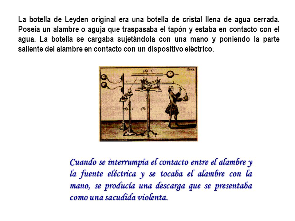La botella de Leyden original era una botella de cristal llena de agua cerrada. Poseía un alambre o aguja que traspasaba el tapón y estaba en contacto con el agua. La botella se cargaba sujetándola con una mano y poniendo la parte saliente del alambre en contacto con un dispositivo eléctrico.