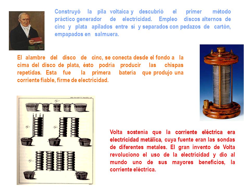 Construyó la pila voltaica y descubrió el primer método práctico generador de electricidad. Empleo discos alternos de cinc y plata apilados entre sí y separados con pedazos de cartón, empapados en salmuera.