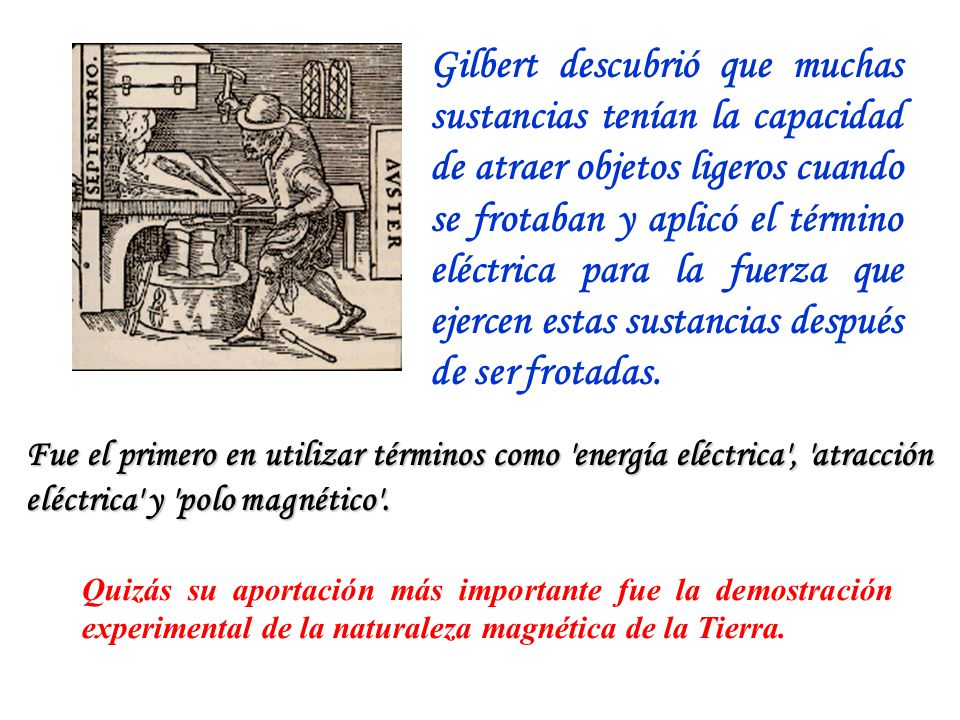 Gilbert descubrió que muchas sustancias tenían la capacidad de atraer objetos ligeros cuando se frotaban y aplicó el término eléctrica para la fuerza que ejercen estas sustancias después de ser frotadas.