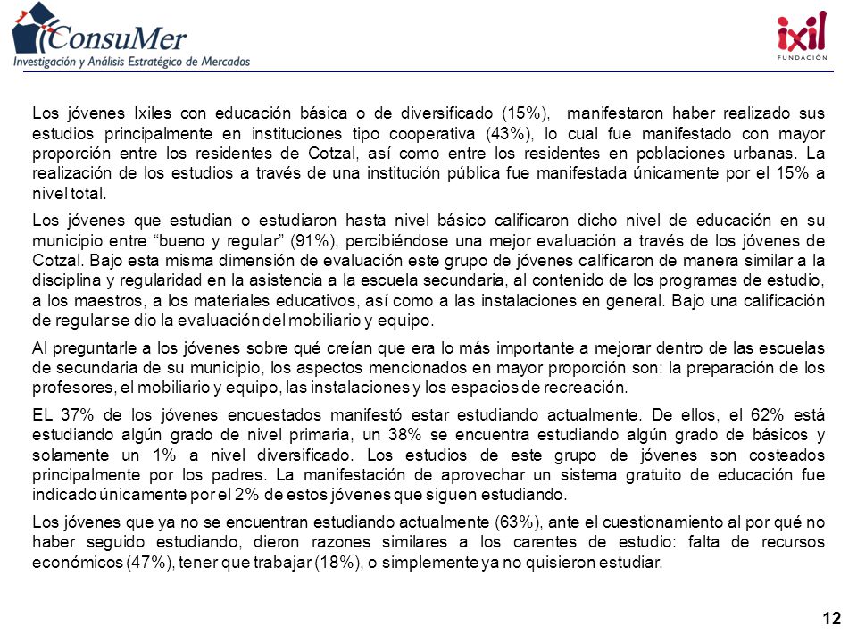 Los jóvenes Ixiles con educación básica o de diversificado (15%), manifestaron haber realizado sus estudios principalmente en instituciones tipo cooperativa (43%), lo cual fue manifestado con mayor proporción entre los residentes de Cotzal, así como entre los residentes en poblaciones urbanas. La realización de los estudios a través de una institución pública fue manifestada únicamente por el 15% a nivel total.