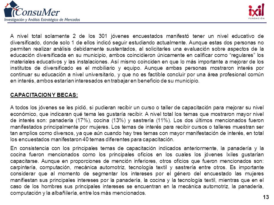 A nivel total solamente 2 de los 301 jóvenes encuestados manifestó tener un nivel educativo de diversificado, donde solo 1 de ellos indicó seguir estudiando actualmente. Aunque estas dos personas no permiten realizar análisis debidamente sustentados, al solicitarles una evaluación sobre aspectos de la educación diversificada en su municipio, ambos coincidieron únicamente en calificar como regulares los materiales educativos y las instalaciones. Así mismo coinciden en que lo más importante a mejorar de los institutos de diversificado es el mobiliario y equipo. Aunque ambas personas mostraron interés por continuar su educación a nivel universitario, y que no es factible concluir por una área profesional común en interés, ambos estarían interesados en trabajar en beneficio de su municipio.
