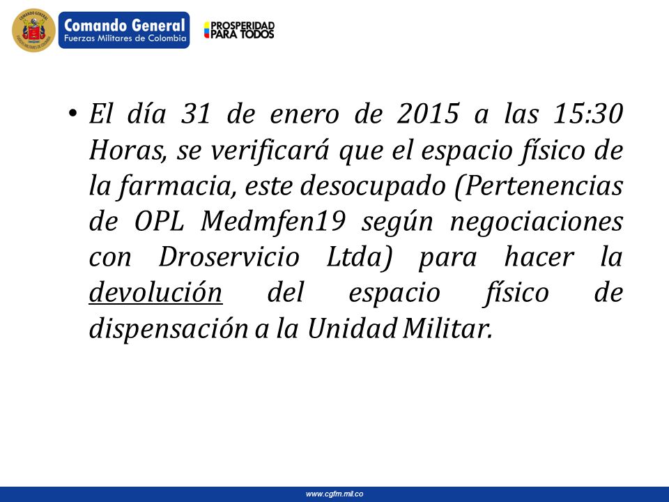 El día 31 de enero de 2015 a las 15:30 Horas, se verificará que el espacio físico de la farmacia, este desocupado (Pertenencias de OPL Medmfen19 según negociaciones con Droservicio Ltda) para hacer la devolución del espacio físico de dispensación a la Unidad Militar.