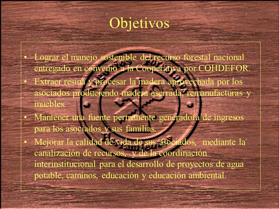 Objetivos Lograr el manejo sostenible del recurso forestal nacional entregado en convenio a la Cooperativa por COHDEFOR.