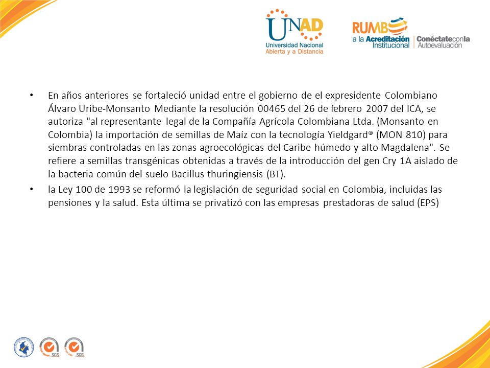 En años anteriores se fortaleció unidad entre el gobierno de el expresidente Colombiano Álvaro Uribe-Monsanto Mediante la resolución del 26 de febrero 2007 del ICA, se autoriza al representante legal de la Compañía Agrícola Colombiana Ltda. (Monsanto en Colombia) la importación de semillas de Maíz con la tecnología Yieldgard® (MON 810) para siembras controladas en las zonas agroecológicas del Caribe húmedo y alto Magdalena . Se refiere a semillas transgénicas obtenidas a través de la introducción del gen Cry 1A aislado de la bacteria común del suelo Bacillus thuringiensis (BT).