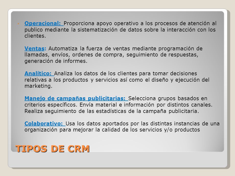 Operacional: Proporciona apoyo operativo a los procesos de atención al publico mediante la sistematización de datos sobre la interacción con los clientes. Ventas: Automatiza la fuerza de ventas mediante programación de llamadas, envíos, ordenes de compra, seguimiento de respuestas, generación de informes. Analítico: Analiza los datos de los clientes para tomar decisiones relativas a los productos y servicios así como el diseño y ejecución del marketing. Manejo de campañas publicitarias: Selecciona grupos basados en criterios específicos. Envía material e información por distintos canales. Realiza seguimiento de las estadísticas de la campaña publicitaria. Colaborativo: Usa los datos aportados por las distintas instancias de una organización para mejorar la calidad de los servicios y/o productos