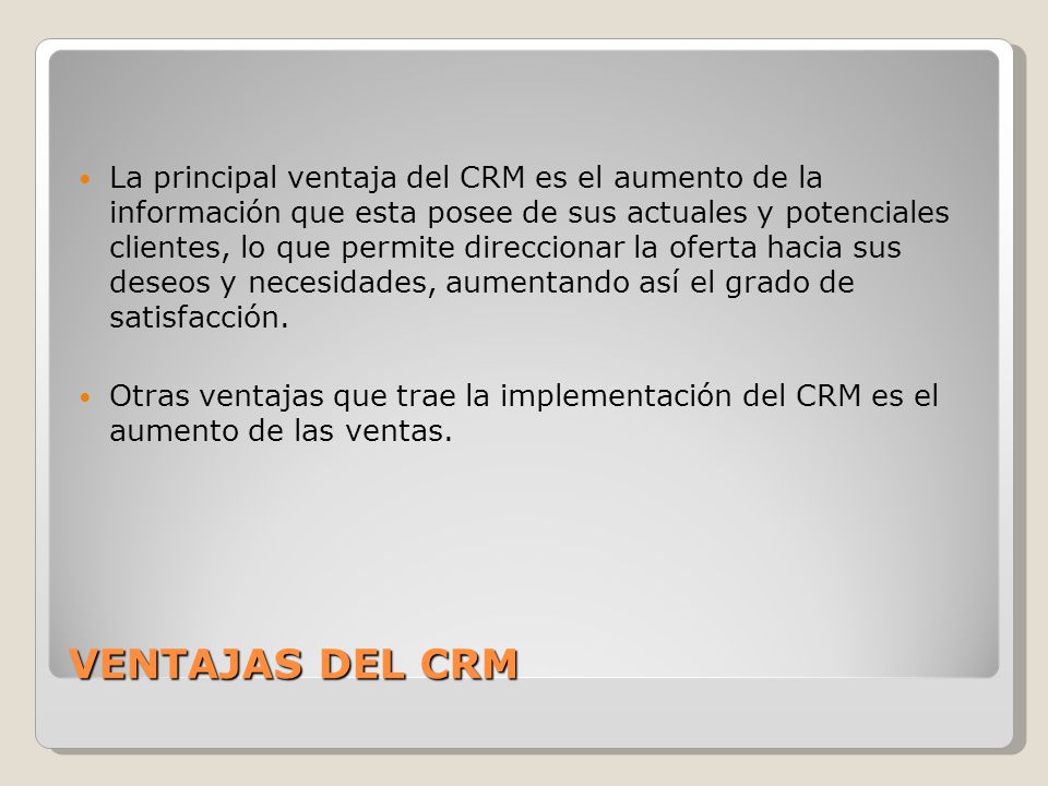 La principal ventaja del CRM es el aumento de la información que esta posee de sus actuales y potenciales clientes, lo que permite direccionar la oferta hacia sus deseos y necesidades, aumentando así el grado de satisfacción.